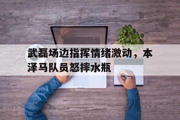 武磊场边指挥情绪激动，本泽马队员怒摔水瓶